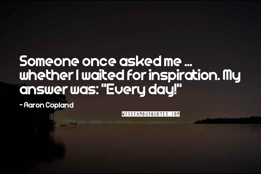 Aaron Copland Quotes: Someone once asked me ... whether I waited for inspiration. My answer was: "Every day!"