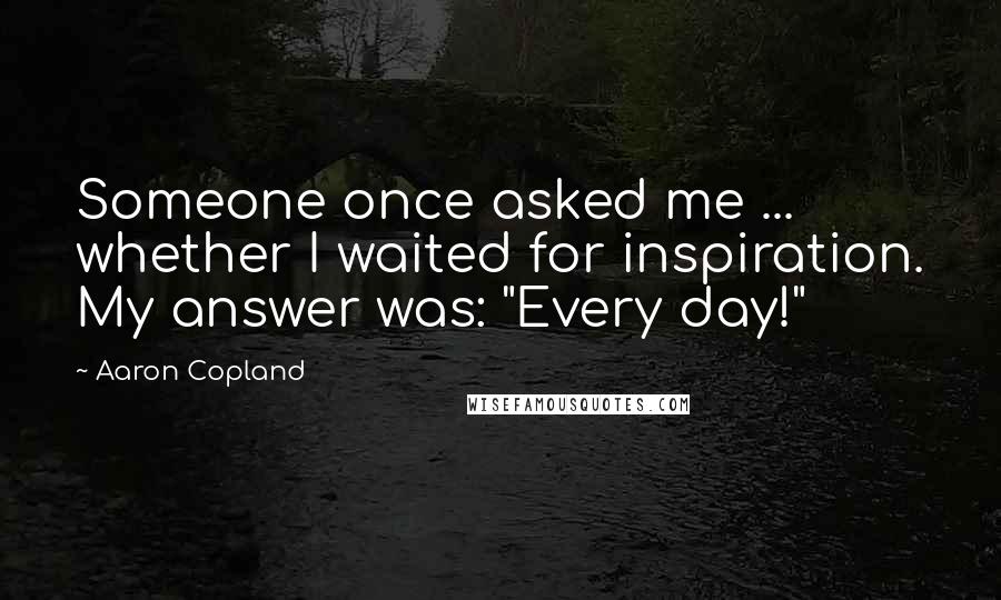 Aaron Copland Quotes: Someone once asked me ... whether I waited for inspiration. My answer was: "Every day!"