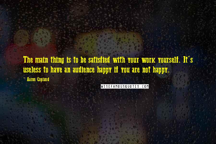 Aaron Copland Quotes: The main thing is to be satisfied with your work yourself. It's useless to have an audience happy if you are not happy.