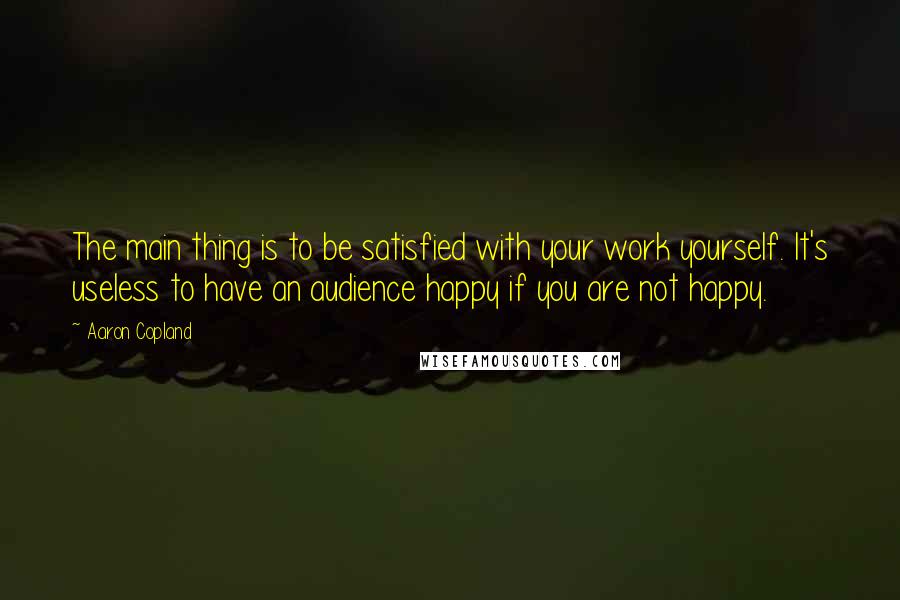 Aaron Copland Quotes: The main thing is to be satisfied with your work yourself. It's useless to have an audience happy if you are not happy.