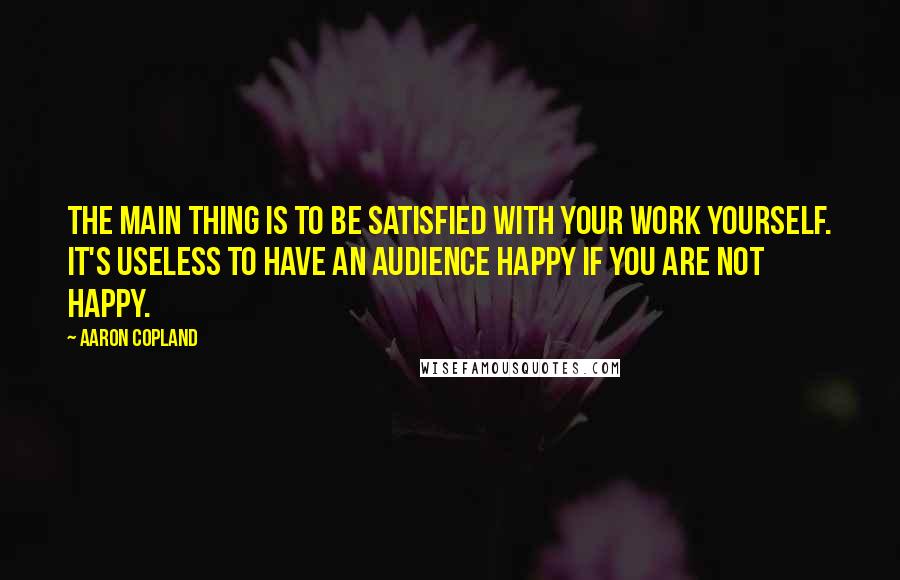 Aaron Copland Quotes: The main thing is to be satisfied with your work yourself. It's useless to have an audience happy if you are not happy.