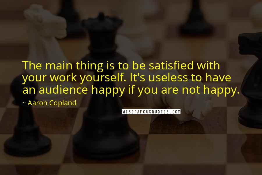 Aaron Copland Quotes: The main thing is to be satisfied with your work yourself. It's useless to have an audience happy if you are not happy.