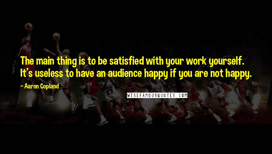 Aaron Copland Quotes: The main thing is to be satisfied with your work yourself. It's useless to have an audience happy if you are not happy.