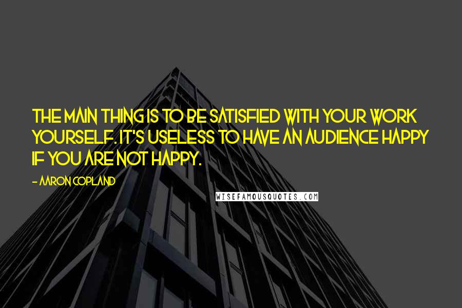 Aaron Copland Quotes: The main thing is to be satisfied with your work yourself. It's useless to have an audience happy if you are not happy.