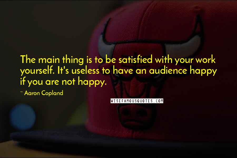 Aaron Copland Quotes: The main thing is to be satisfied with your work yourself. It's useless to have an audience happy if you are not happy.