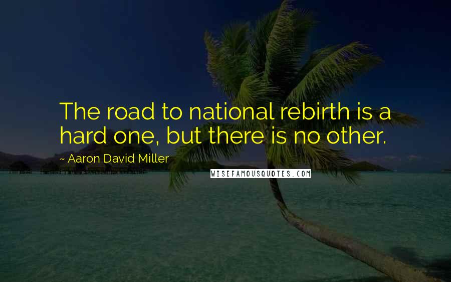 Aaron David Miller Quotes: The road to national rebirth is a hard one, but there is no other.