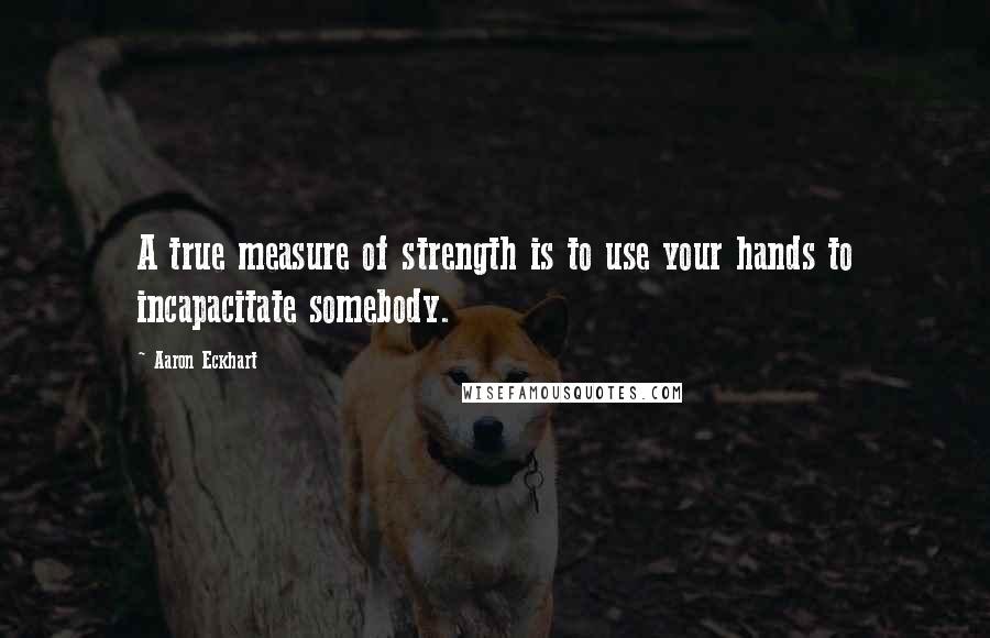 Aaron Eckhart Quotes: A true measure of strength is to use your hands to incapacitate somebody.