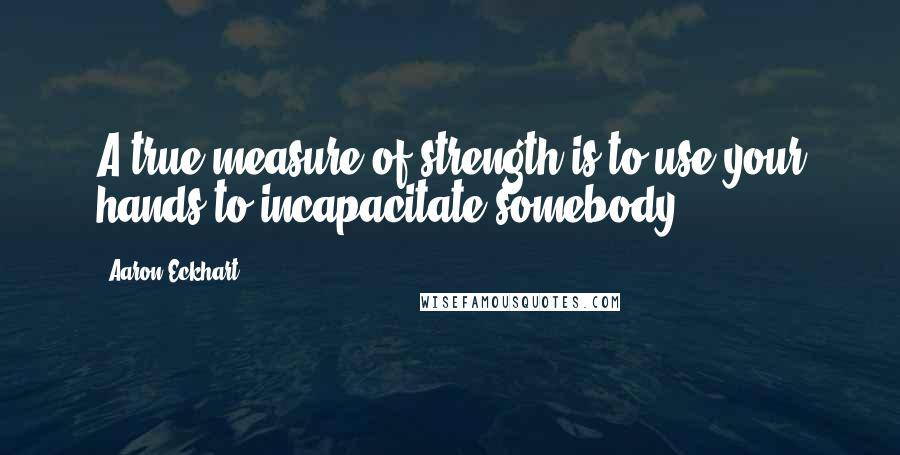 Aaron Eckhart Quotes: A true measure of strength is to use your hands to incapacitate somebody.