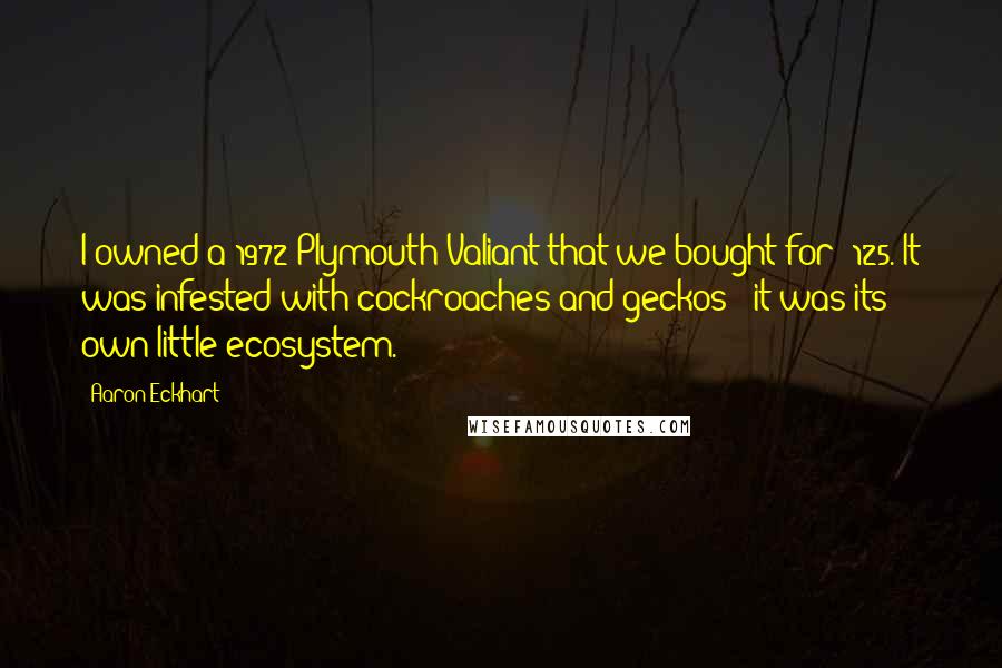 Aaron Eckhart Quotes: I owned a 1972 Plymouth Valiant that we bought for $125. It was infested with cockroaches and geckos - it was its own little ecosystem.