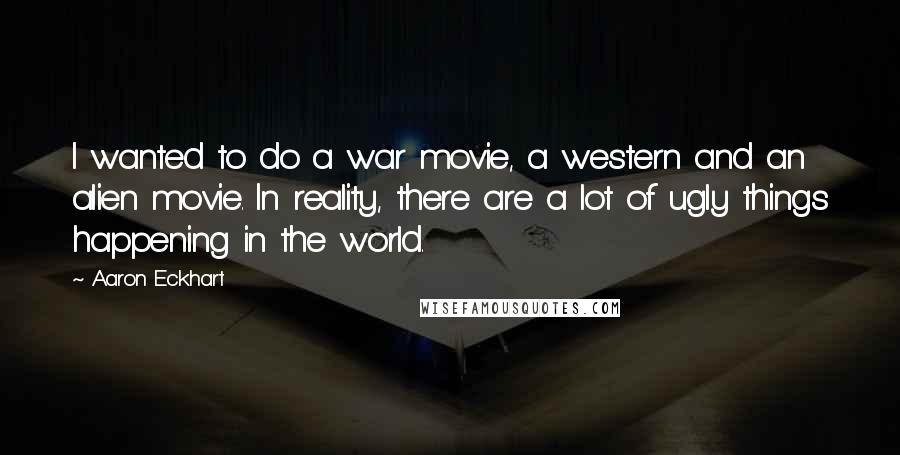 Aaron Eckhart Quotes: I wanted to do a war movie, a western and an alien movie. In reality, there are a lot of ugly things happening in the world.