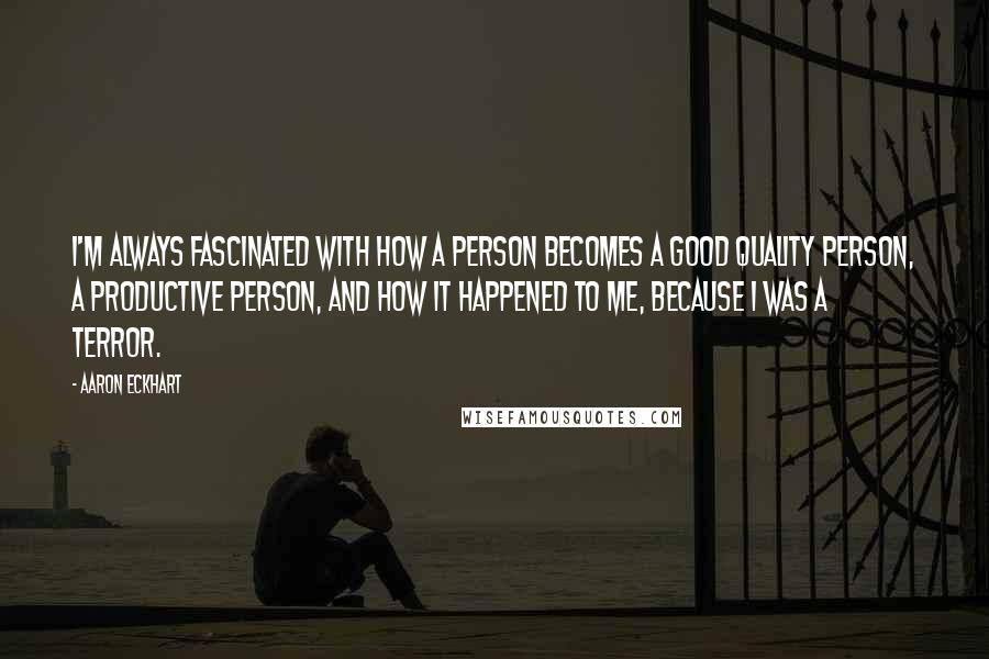 Aaron Eckhart Quotes: I'm always fascinated with how a person becomes a good quality person, a productive person, and how it happened to me, because I was a terror.