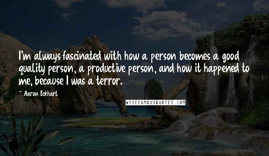 Aaron Eckhart Quotes: I'm always fascinated with how a person becomes a good quality person, a productive person, and how it happened to me, because I was a terror.