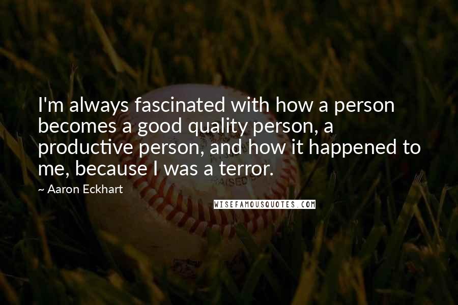 Aaron Eckhart Quotes: I'm always fascinated with how a person becomes a good quality person, a productive person, and how it happened to me, because I was a terror.