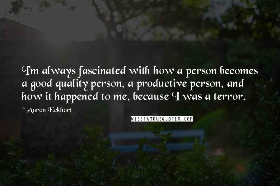 Aaron Eckhart Quotes: I'm always fascinated with how a person becomes a good quality person, a productive person, and how it happened to me, because I was a terror.