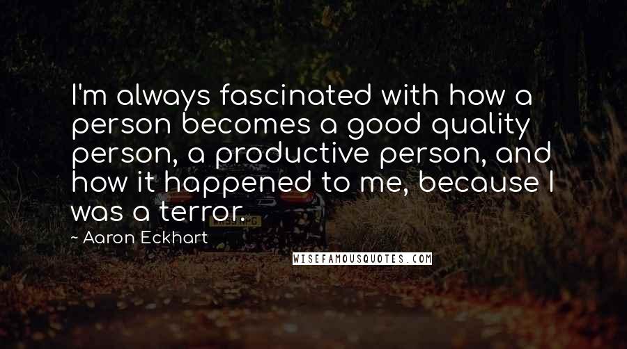 Aaron Eckhart Quotes: I'm always fascinated with how a person becomes a good quality person, a productive person, and how it happened to me, because I was a terror.