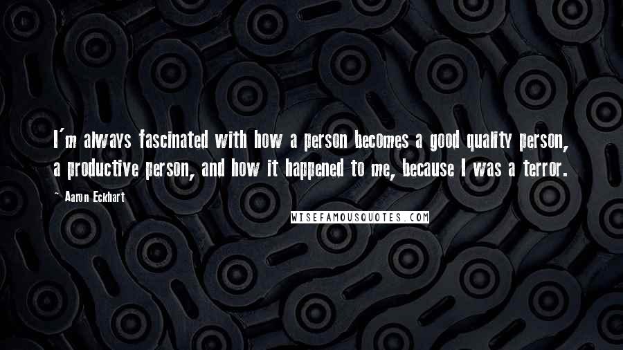 Aaron Eckhart Quotes: I'm always fascinated with how a person becomes a good quality person, a productive person, and how it happened to me, because I was a terror.