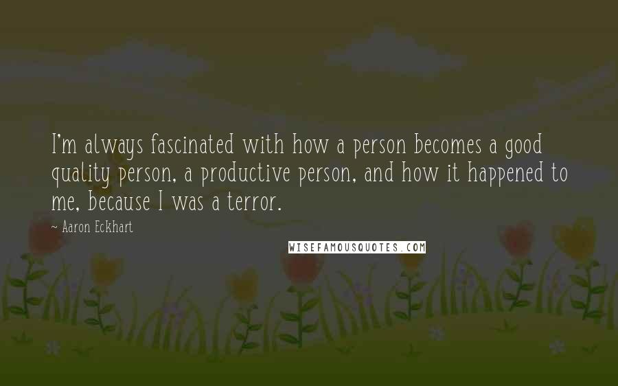 Aaron Eckhart Quotes: I'm always fascinated with how a person becomes a good quality person, a productive person, and how it happened to me, because I was a terror.