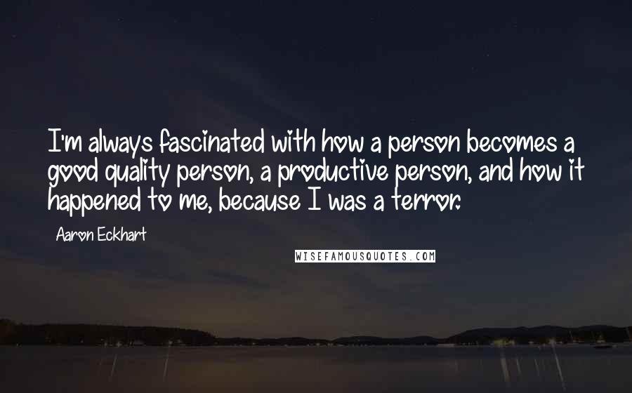 Aaron Eckhart Quotes: I'm always fascinated with how a person becomes a good quality person, a productive person, and how it happened to me, because I was a terror.