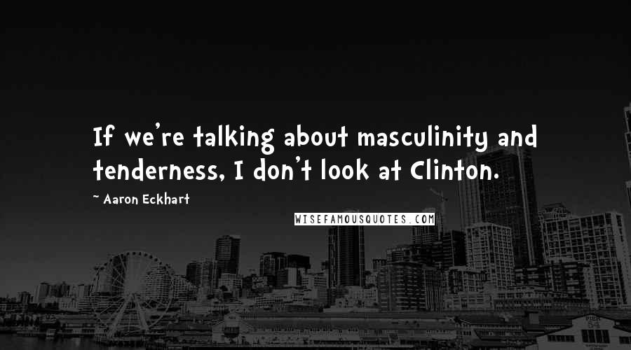 Aaron Eckhart Quotes: If we're talking about masculinity and tenderness, I don't look at Clinton.