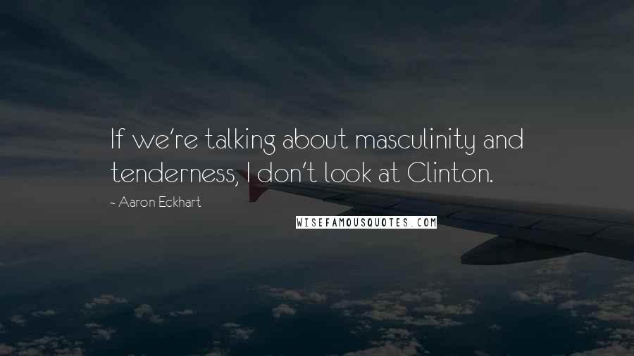 Aaron Eckhart Quotes: If we're talking about masculinity and tenderness, I don't look at Clinton.