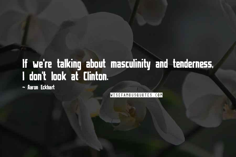 Aaron Eckhart Quotes: If we're talking about masculinity and tenderness, I don't look at Clinton.