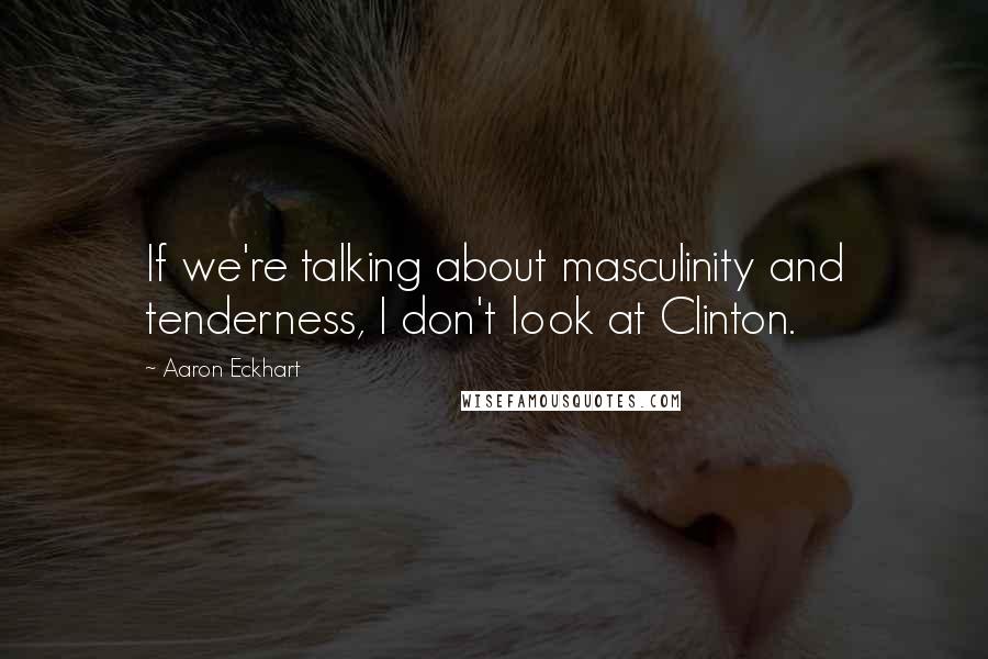 Aaron Eckhart Quotes: If we're talking about masculinity and tenderness, I don't look at Clinton.