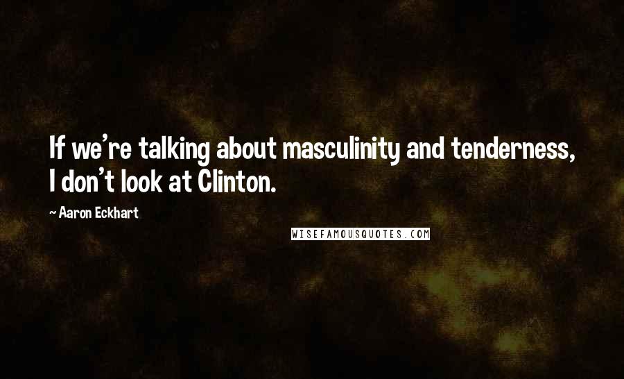 Aaron Eckhart Quotes: If we're talking about masculinity and tenderness, I don't look at Clinton.