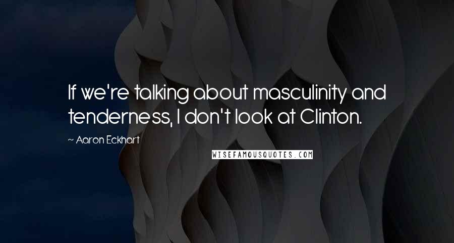 Aaron Eckhart Quotes: If we're talking about masculinity and tenderness, I don't look at Clinton.