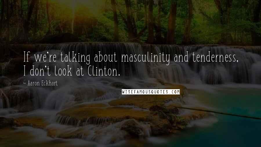 Aaron Eckhart Quotes: If we're talking about masculinity and tenderness, I don't look at Clinton.