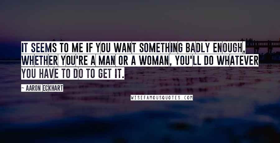 Aaron Eckhart Quotes: It seems to me if you want something badly enough, whether you're a man or a woman, you'll do whatever you have to do to get it.