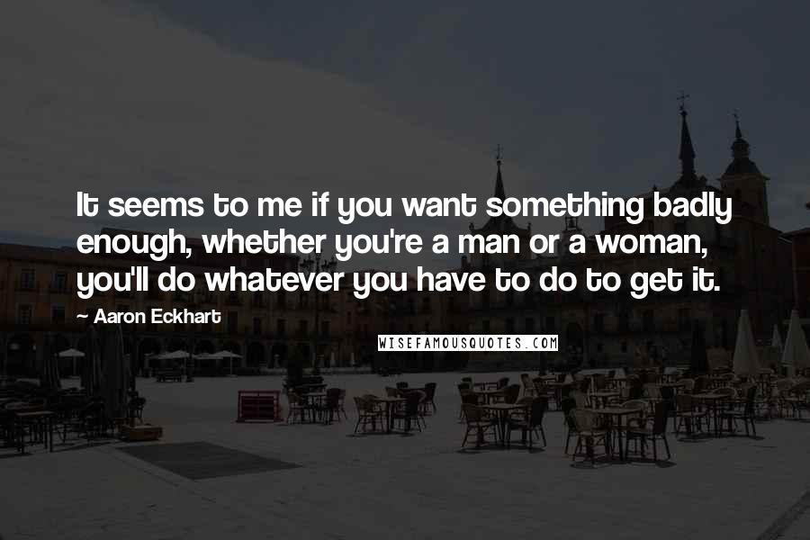 Aaron Eckhart Quotes: It seems to me if you want something badly enough, whether you're a man or a woman, you'll do whatever you have to do to get it.