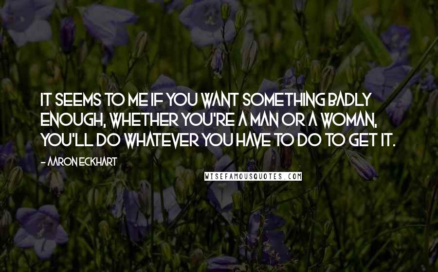 Aaron Eckhart Quotes: It seems to me if you want something badly enough, whether you're a man or a woman, you'll do whatever you have to do to get it.