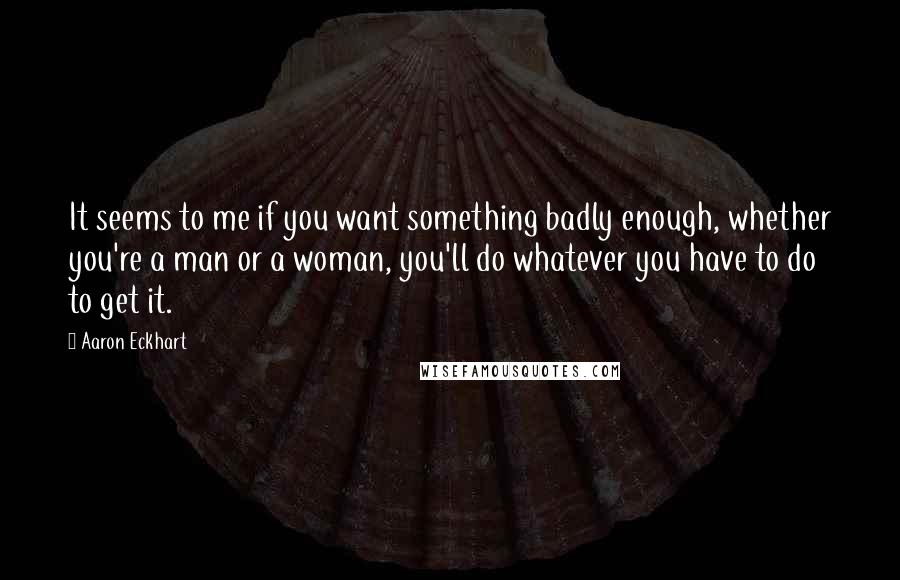 Aaron Eckhart Quotes: It seems to me if you want something badly enough, whether you're a man or a woman, you'll do whatever you have to do to get it.