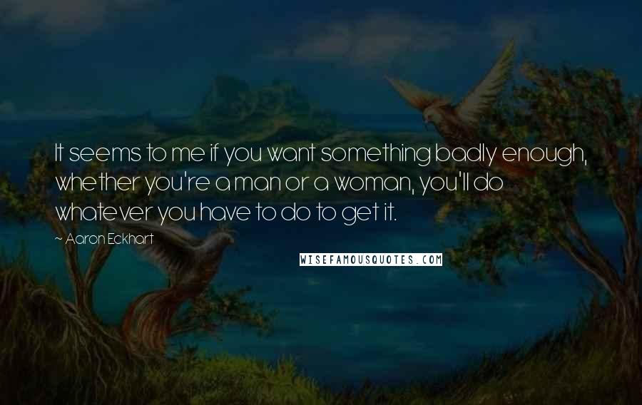 Aaron Eckhart Quotes: It seems to me if you want something badly enough, whether you're a man or a woman, you'll do whatever you have to do to get it.