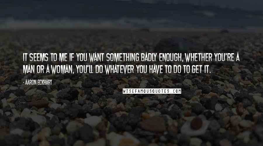 Aaron Eckhart Quotes: It seems to me if you want something badly enough, whether you're a man or a woman, you'll do whatever you have to do to get it.