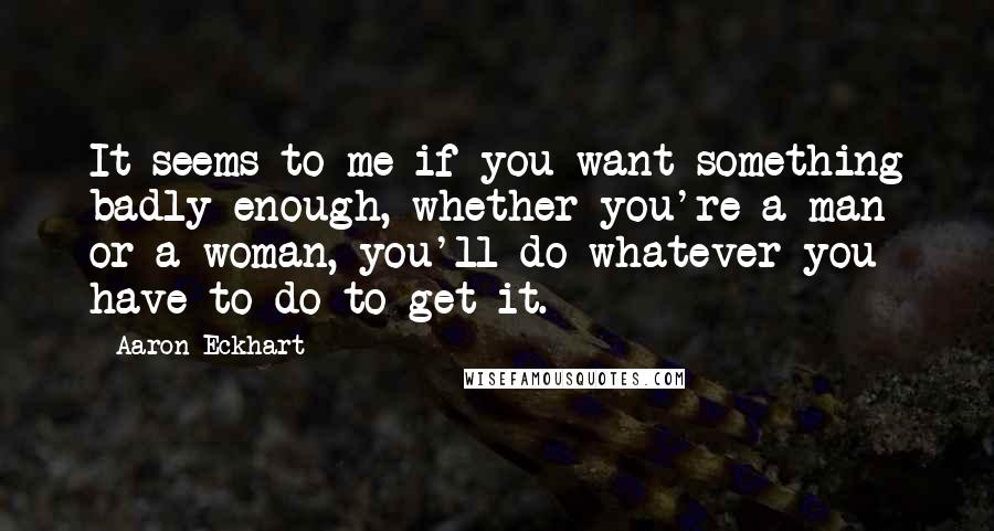 Aaron Eckhart Quotes: It seems to me if you want something badly enough, whether you're a man or a woman, you'll do whatever you have to do to get it.