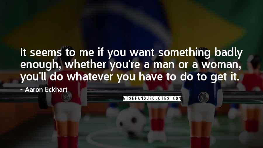 Aaron Eckhart Quotes: It seems to me if you want something badly enough, whether you're a man or a woman, you'll do whatever you have to do to get it.