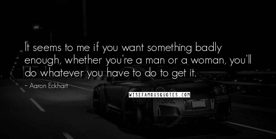 Aaron Eckhart Quotes: It seems to me if you want something badly enough, whether you're a man or a woman, you'll do whatever you have to do to get it.