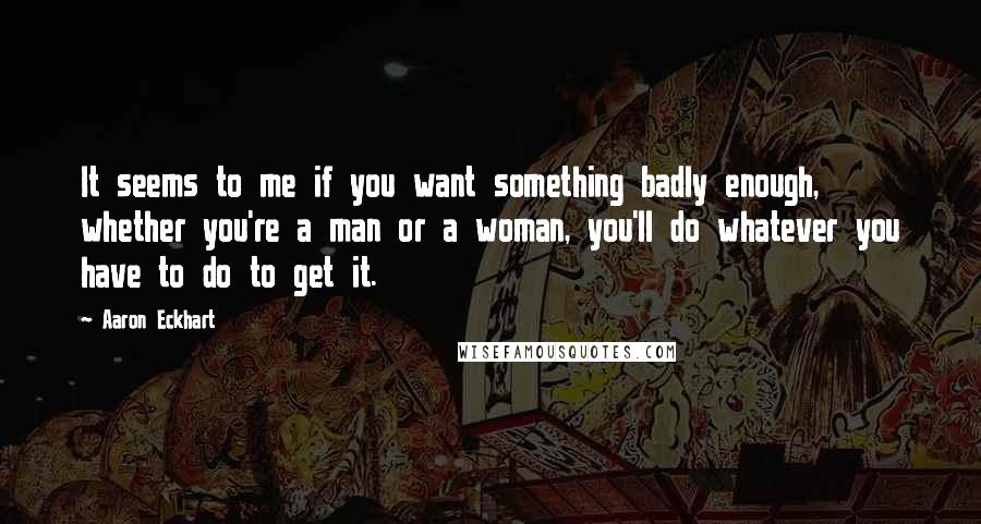 Aaron Eckhart Quotes: It seems to me if you want something badly enough, whether you're a man or a woman, you'll do whatever you have to do to get it.