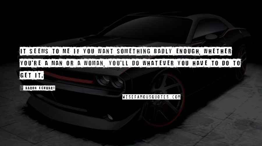 Aaron Eckhart Quotes: It seems to me if you want something badly enough, whether you're a man or a woman, you'll do whatever you have to do to get it.