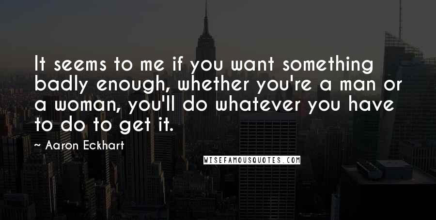 Aaron Eckhart Quotes: It seems to me if you want something badly enough, whether you're a man or a woman, you'll do whatever you have to do to get it.