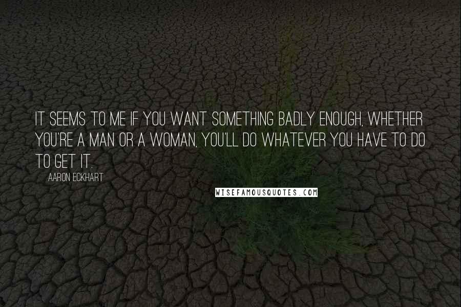 Aaron Eckhart Quotes: It seems to me if you want something badly enough, whether you're a man or a woman, you'll do whatever you have to do to get it.