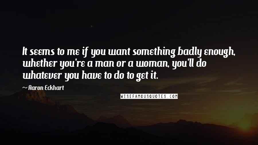 Aaron Eckhart Quotes: It seems to me if you want something badly enough, whether you're a man or a woman, you'll do whatever you have to do to get it.