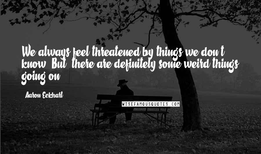 Aaron Eckhart Quotes: We always feel threatened by things we don't know. But, there are definitely some weird things going on.