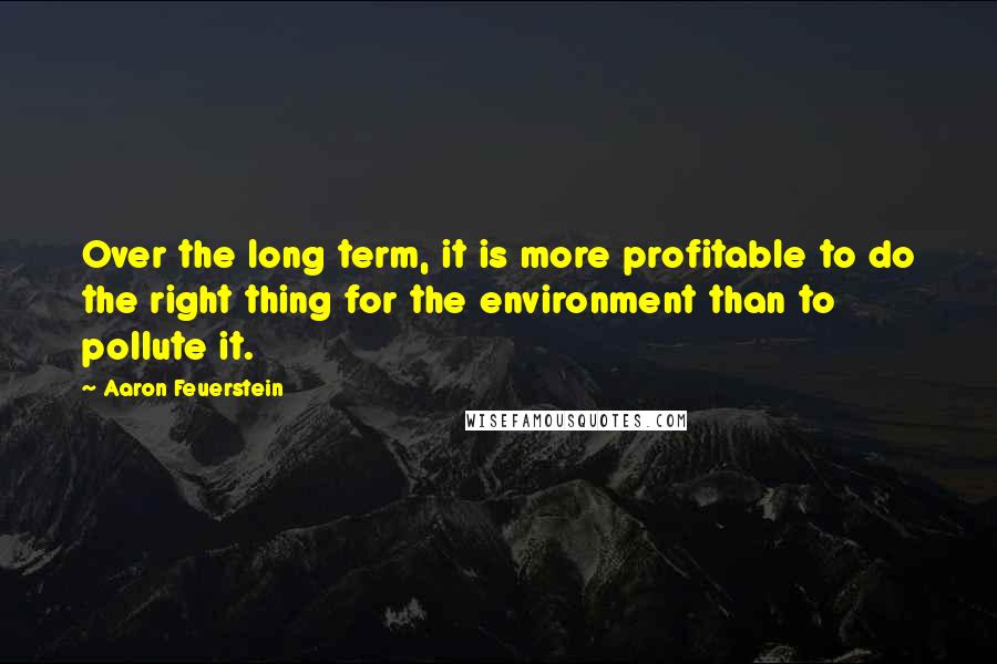 Aaron Feuerstein Quotes: Over the long term, it is more profitable to do the right thing for the environment than to pollute it.