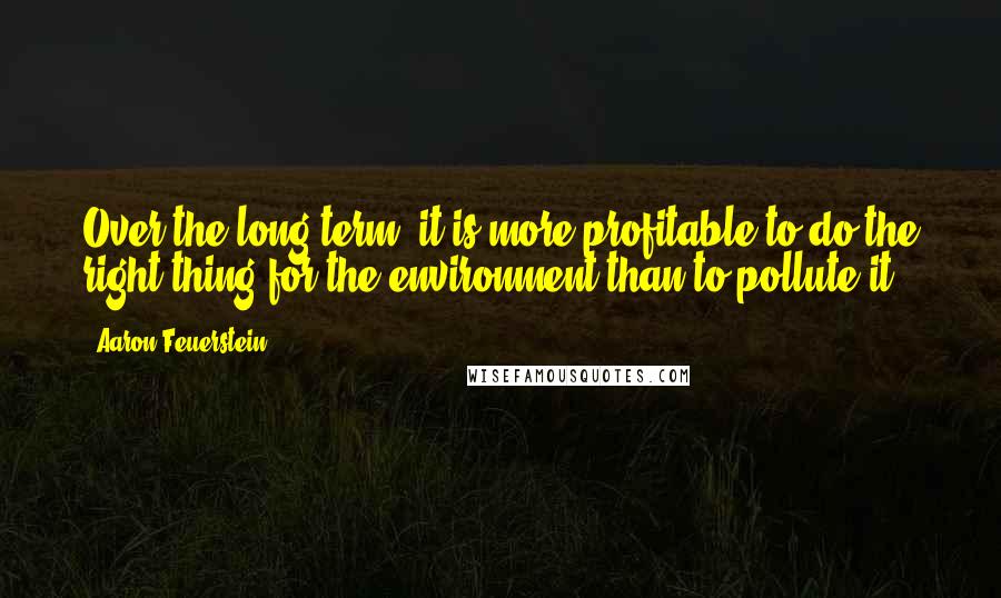 Aaron Feuerstein Quotes: Over the long term, it is more profitable to do the right thing for the environment than to pollute it.