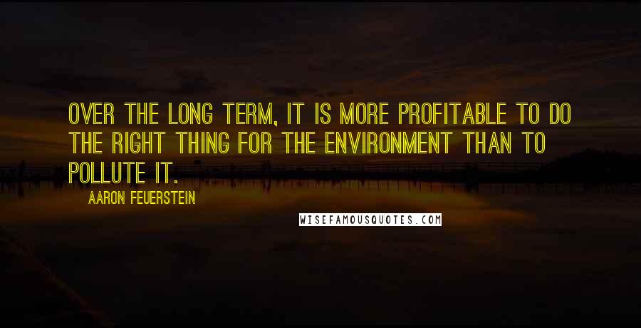 Aaron Feuerstein Quotes: Over the long term, it is more profitable to do the right thing for the environment than to pollute it.