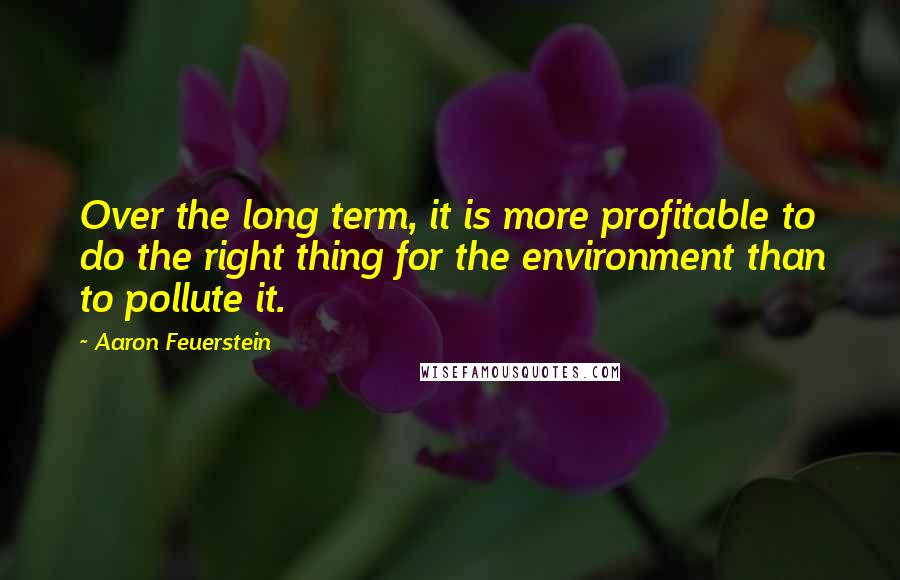 Aaron Feuerstein Quotes: Over the long term, it is more profitable to do the right thing for the environment than to pollute it.