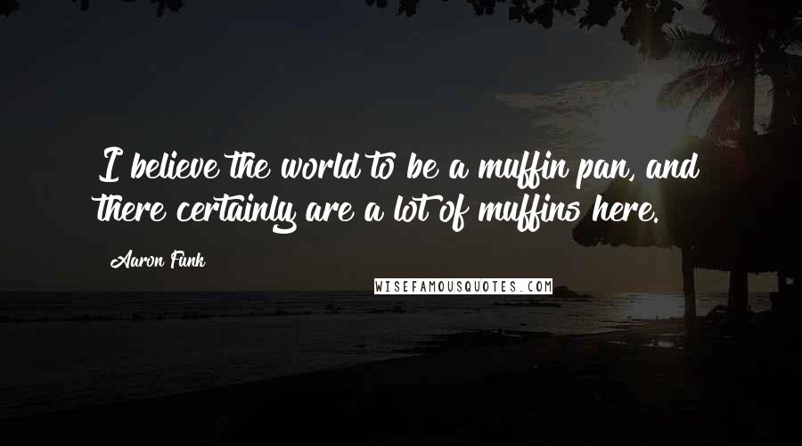 Aaron Funk Quotes: I believe the world to be a muffin pan, and there certainly are a lot of muffins here.