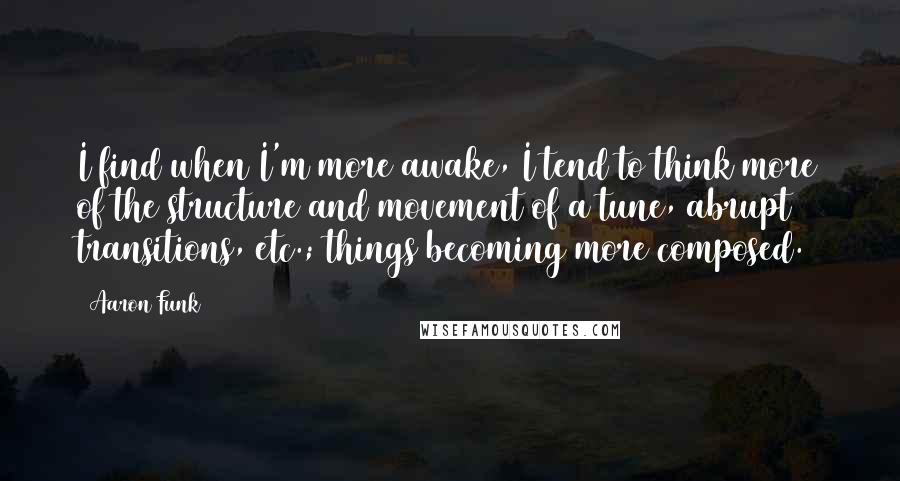 Aaron Funk Quotes: I find when I'm more awake, I tend to think more of the structure and movement of a tune, abrupt transitions, etc.; things becoming more composed.